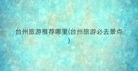 台州旅游推荐哪里(台州旅游必去景点)