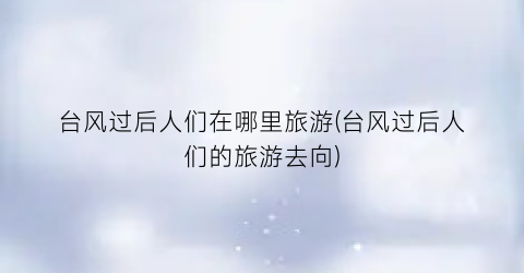 台风过后人们在哪里旅游(台风过后人们的旅游去向)