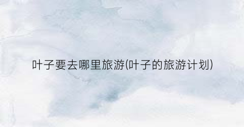 叶子要去哪里旅游(叶子的旅游计划)
