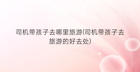 司机带孩子去哪里旅游(司机带孩子去旅游的好去处)