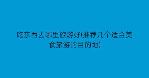 吃东西去哪里旅游好(推荐几个适合美食旅游的目的地)