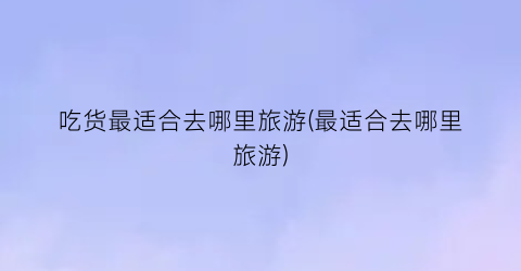 吃货最适合去哪里旅游(最适合去哪里旅游)