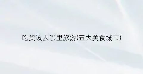 吃货该去哪里旅游(五大美食城市)