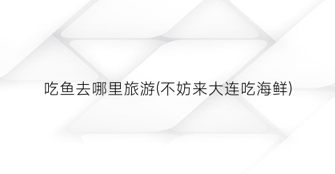 吃鱼去哪里旅游(不妨来大连吃海鲜)