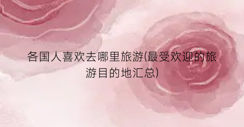 各国人喜欢去哪里旅游(最受欢迎的旅游目的地汇总)