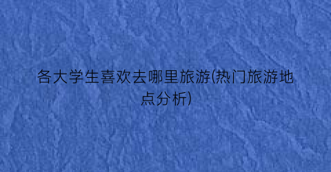 各大学生喜欢去哪里旅游(热门旅游地点分析)