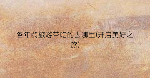 各年龄旅游带吃的去哪里(开启美好之旅)