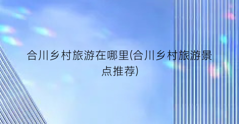 合川乡村旅游在哪里(合川乡村旅游景点推荐)