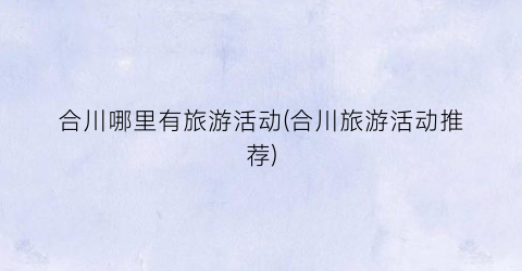 合川哪里有旅游活动(合川旅游活动推荐)