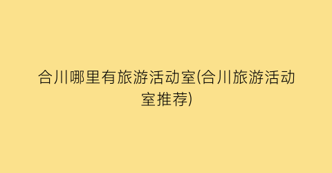 合川哪里有旅游活动室(合川旅游活动室推荐)