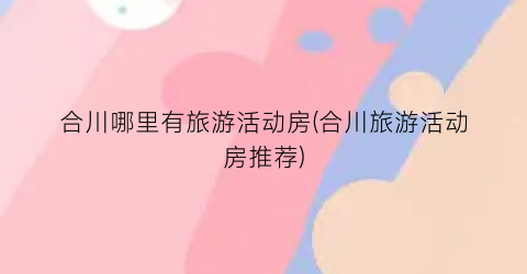 合川哪里有旅游活动房(合川旅游活动房推荐)