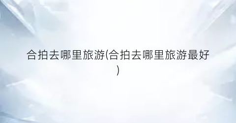 合拍去哪里旅游(合拍去哪里旅游最好)