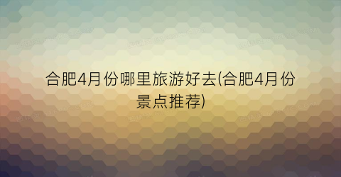 合肥4月份哪里旅游好去(合肥4月份景点推荐)