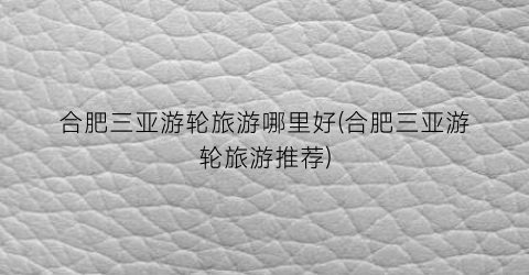 合肥三亚游轮旅游哪里好(合肥三亚游轮旅游推荐)
