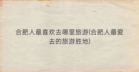 合肥人最喜欢去哪里旅游(合肥人最爱去的旅游胜地)