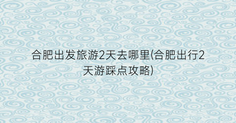 合肥出发旅游2天去哪里(合肥出行2天游踩点攻略)