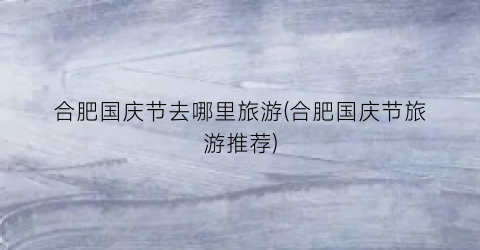 合肥国庆节去哪里旅游(合肥国庆节旅游推荐)