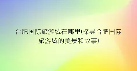 合肥国际旅游城在哪里(探寻合肥国际旅游城的美景和故事)