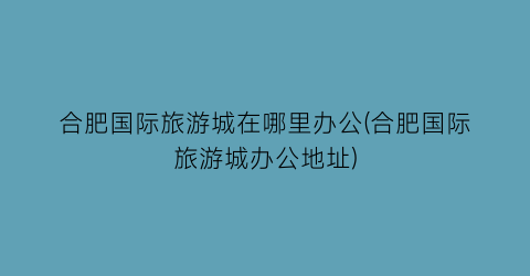 合肥国际旅游城在哪里办公(合肥国际旅游城办公地址)