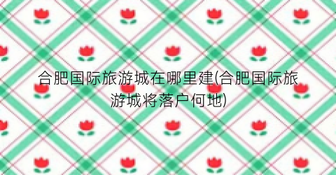 合肥国际旅游城在哪里建(合肥国际旅游城将落户何地)