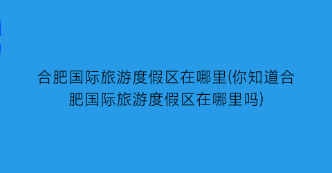 合肥国际旅游度假区在哪里(你知道合肥国际旅游度假区在哪里吗)
