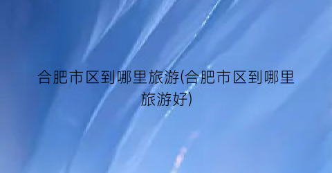 合肥市区到哪里旅游(合肥市区到哪里旅游好)