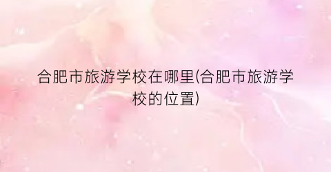 合肥市旅游学校在哪里(合肥市旅游学校的位置)