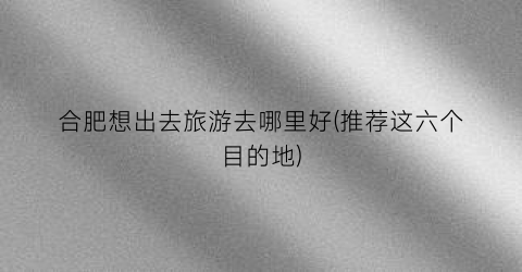 合肥想出去旅游去哪里好(推荐这六个目的地)