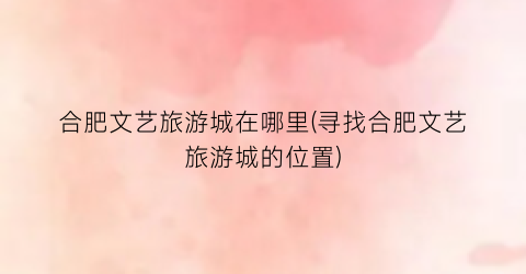 合肥文艺旅游城在哪里(寻找合肥文艺旅游城的位置)