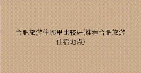 合肥旅游住哪里比较好(推荐合肥旅游住宿地点)