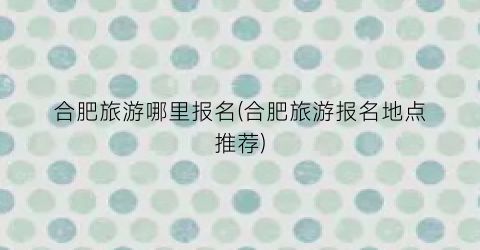 合肥旅游哪里报名(合肥旅游报名地点推荐)