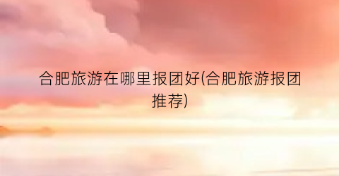 合肥旅游在哪里报团好(合肥旅游报团推荐)