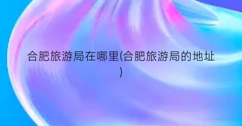 合肥旅游局在哪里(合肥旅游局的地址)