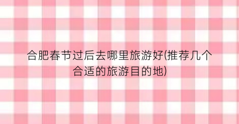 合肥春节过后去哪里旅游好(推荐几个合适的旅游目的地)