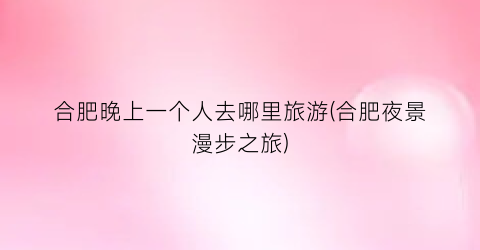 合肥晚上一个人去哪里旅游(合肥夜景漫步之旅)