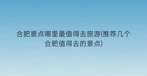 合肥景点哪里最值得去旅游(推荐几个合肥值得去的景点)