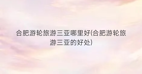 合肥游轮旅游三亚哪里好(合肥游轮旅游三亚的好处)