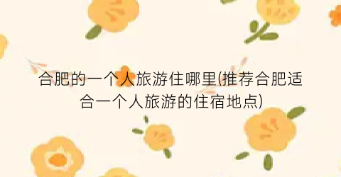 合肥的一个人旅游住哪里(推荐合肥适合一个人旅游的住宿地点)