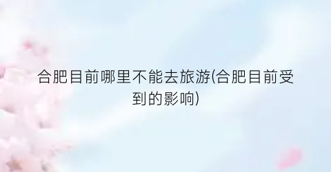 合肥目前哪里不能去旅游(合肥目前受到的影响)