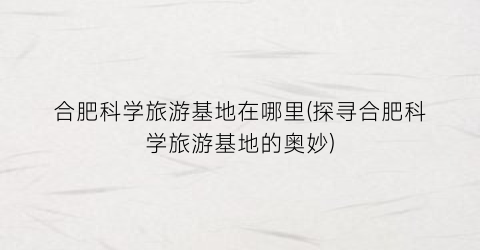 合肥科学旅游基地在哪里(探寻合肥科学旅游基地的奥妙)