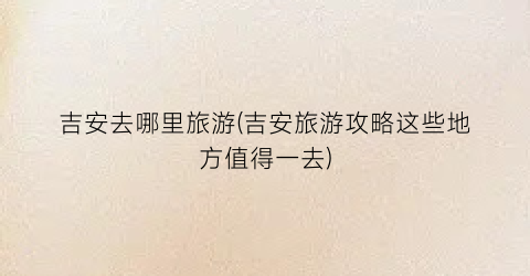吉安去哪里旅游(吉安旅游攻略这些地方值得一去)