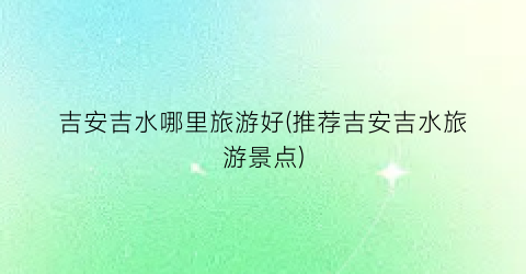 吉安吉水哪里旅游好(推荐吉安吉水旅游景点)