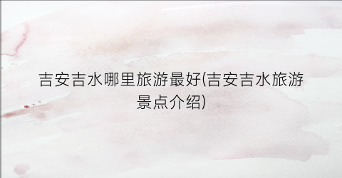 吉安吉水哪里旅游最好(吉安吉水旅游景点介绍)