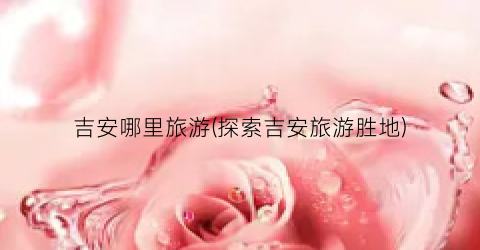 吉安哪里旅游(探索吉安旅游胜地)
