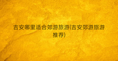 吉安哪里适合郊游旅游(吉安郊游旅游推荐)