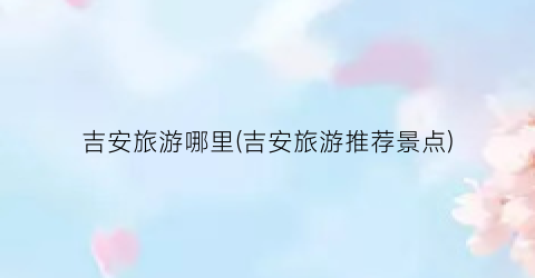 吉安旅游哪里(吉安旅游推荐景点)