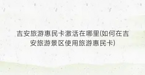 吉安旅游惠民卡激活在哪里(如何在吉安旅游景区使用旅游惠民卡)