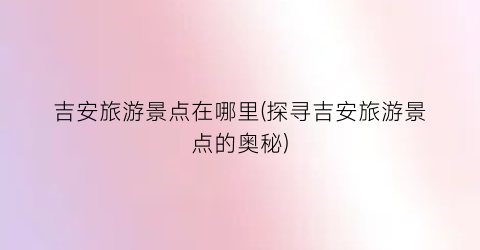 吉安旅游景点在哪里(探寻吉安旅游景点的奥秘)