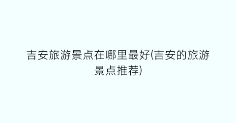 吉安旅游景点在哪里最好(吉安的旅游景点推荐)