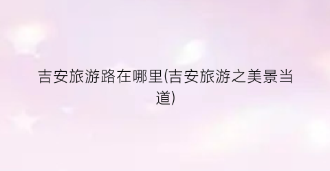 吉安旅游路在哪里(吉安旅游之美景当道)